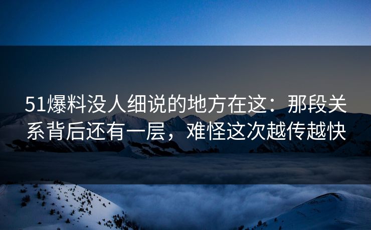51爆料没人细说的地方在这：那段关系背后还有一层，难怪这次越传越快