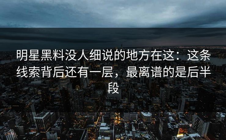 明星黑料没人细说的地方在这：这条线索背后还有一层，最离谱的是后半段