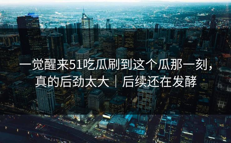 一觉醒来51吃瓜刷到这个瓜那一刻,真的后劲太大|后续还在发酵 一觉醒来51吃瓜刷到这个瓜那一刻,真的后劲太大|后续还在发酵